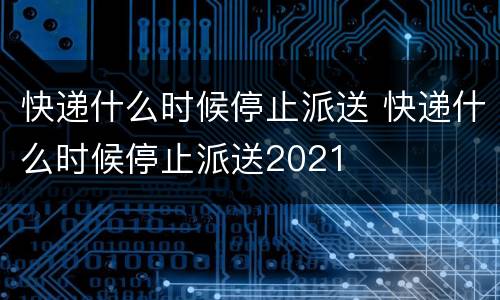 快递什么时候停止派送 快递什么时候停止派送2021