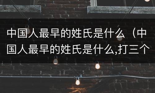 中国人最早的姓氏是什么（中国人最早的姓氏是什么,打三个数字）