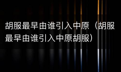 胡服最早由谁引入中原（胡服最早由谁引入中原胡服）
