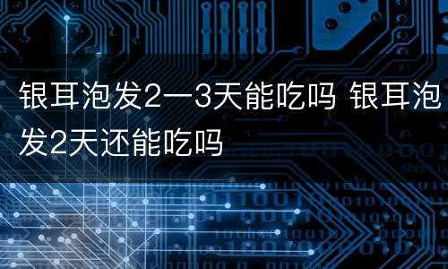 银耳泡发2一3天能吃吗 银耳泡发2天还能吃吗