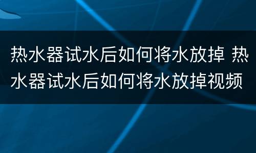 热水器试水后如何将水放掉 热水器试水后如何将水放掉视频