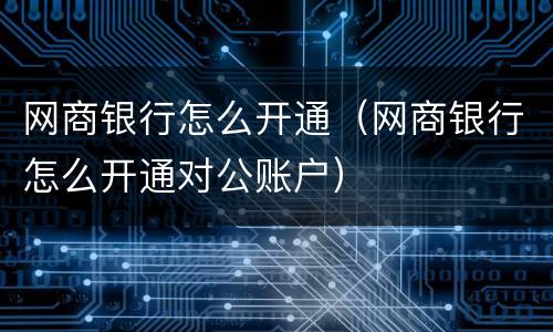 网商银行怎么开通（网商银行怎么开通对公账户）