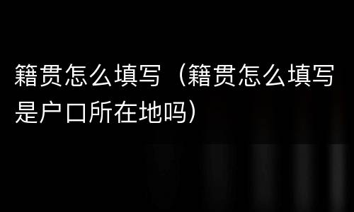 籍贯怎么填写（籍贯怎么填写是户口所在地吗）
