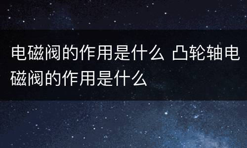电磁阀的作用是什么 凸轮轴电磁阀的作用是什么