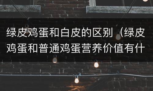 绿皮鸡蛋和白皮的区别（绿皮鸡蛋和普通鸡蛋营养价值有什么不同）