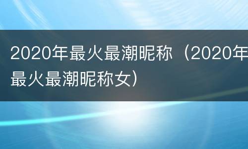 2020年最火最潮昵称（2020年最火最潮昵称女）
