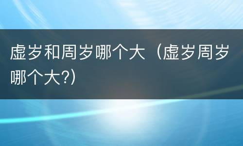 虚岁和周岁哪个大（虚岁周岁哪个大?）