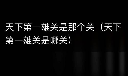 天下第一雄关是那个关（天下第一雄关是哪关）