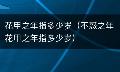 花甲之年指多少岁（不惑之年花甲之年指多少岁）