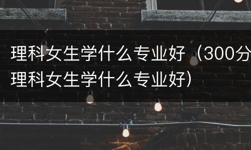理科女生学什么专业好（300分理科女生学什么专业好）