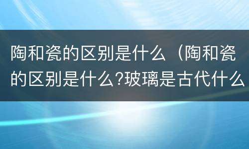 陶和瓷的区别是什么（陶和瓷的区别是什么?玻璃是古代什么人发你的?）