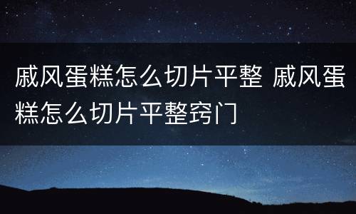 戚风蛋糕怎么切片平整 戚风蛋糕怎么切片平整窍门
