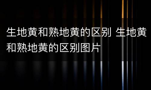 生地黄和熟地黄的区别 生地黄和熟地黄的区别图片