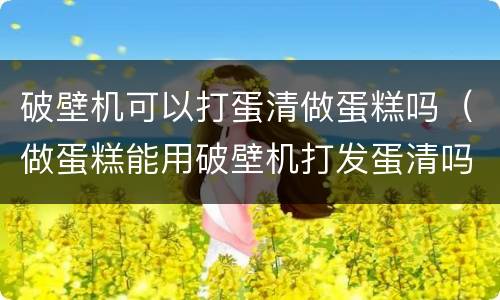 破壁机可以打蛋清做蛋糕吗（做蛋糕能用破壁机打发蛋清吗）