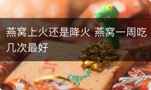 燕窝上火还是降火 燕窝一周吃几次最好