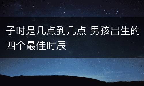 子时是几点到几点 男孩出生的四个最佳时辰