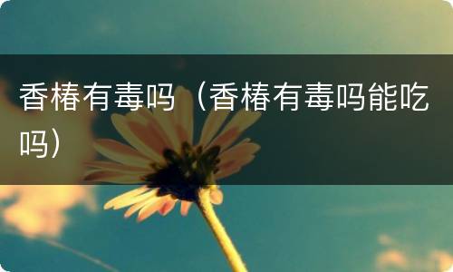 香椿有毒吗（香椿有毒吗能吃吗）