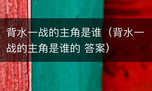背水一战的主角是谁（背水一战的主角是谁的 答案）