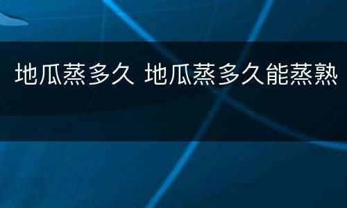 地瓜蒸多久 地瓜蒸多久能蒸熟