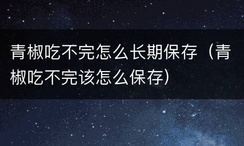 青椒吃不完怎么长期保存（青椒吃不完该怎么保存）
