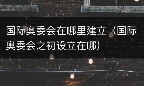 国际奥委会在哪里建立（国际奥委会之初设立在哪）