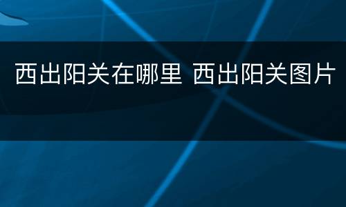 西出阳关在哪里 西出阳关图片