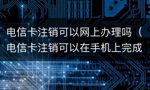 电信卡注销可以网上办理吗（电信卡注销可以在手机上完成吗）