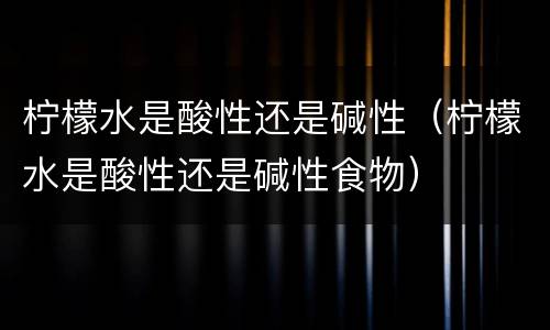 柠檬水是酸性还是碱性（柠檬水是酸性还是碱性食物）