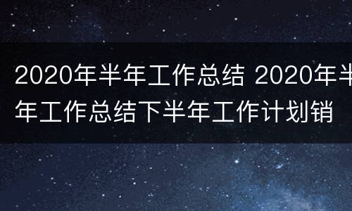 2020年半年工作总结 2020年半年工作总结下半年工作计划销售