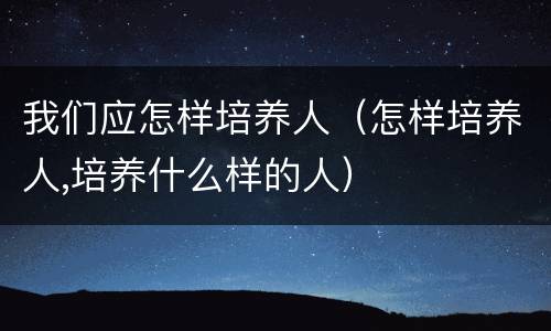 我们应怎样培养人（怎样培养人,培养什么样的人）