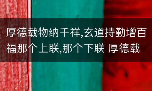 厚德载物纳千祥,玄道持勤增百福那个上联,那个下联 厚德载物纳千祥,玄道持勤增百福上下联