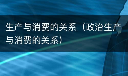 生产与消费的关系（政治生产与消费的关系）