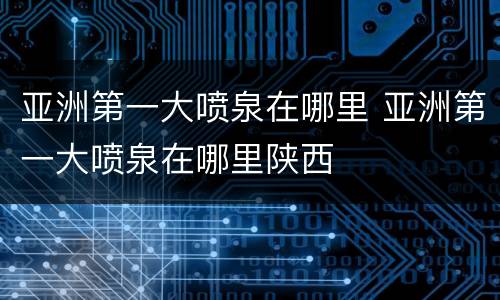 亚洲第一大喷泉在哪里 亚洲第一大喷泉在哪里陕西
