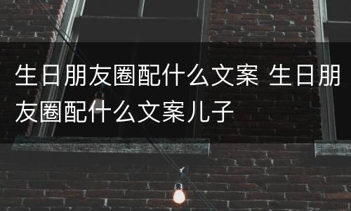 生日朋友圈配什么文案 生日朋友圈配什么文案儿子