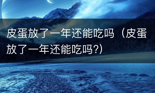 皮蛋放了一年还能吃吗（皮蛋放了一年还能吃吗?）