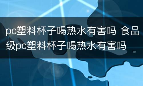 pc塑料杯子喝热水有害吗 食品级pc塑料杯子喝热水有害吗
