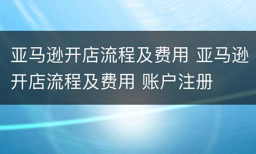 亚马逊开店流程及费用 亚马逊开店流程及费用 账户注册