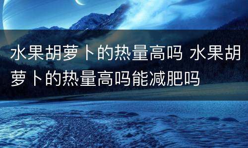 水果胡萝卜的热量高吗 水果胡萝卜的热量高吗能减肥吗