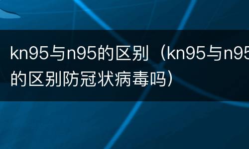kn95与n95的区别（kn95与n95的区别防冠状病毒吗）