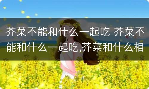 芥菜不能和什么一起吃 芥菜不能和什么一起吃,芥菜和什么相克