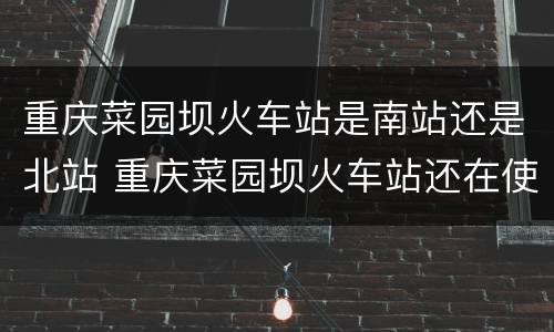 重庆菜园坝火车站是南站还是北站 重庆菜园坝火车站还在使用吗