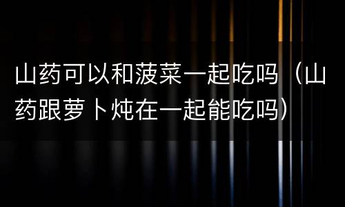 山药可以和菠菜一起吃吗（山药跟萝卜炖在一起能吃吗）