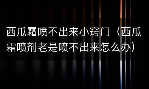 西瓜霜喷不出来小窍门（西瓜霜喷剂老是喷不出来怎么办）