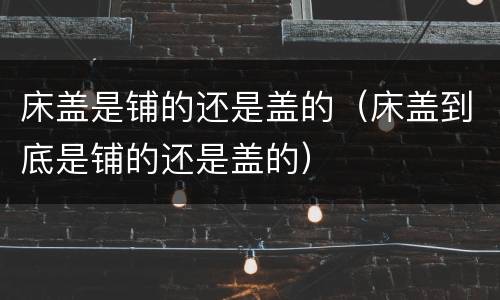 床盖是铺的还是盖的（床盖到底是铺的还是盖的）