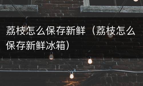 荔枝怎么保存新鲜（荔枝怎么保存新鲜冰箱）