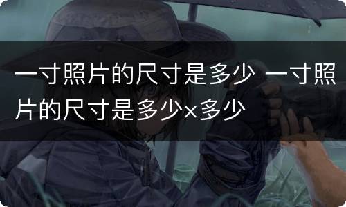 一寸照片的尺寸是多少 一寸照片的尺寸是多少×多少