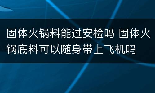 固体火锅料能过安检吗 固体火锅底料可以随身带上飞机吗