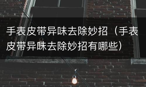 手表皮带异味去除妙招（手表皮带异味去除妙招有哪些）