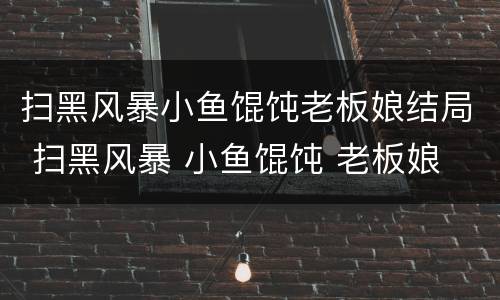 扫黑风暴小鱼馄饨老板娘结局 扫黑风暴 小鱼馄饨 老板娘