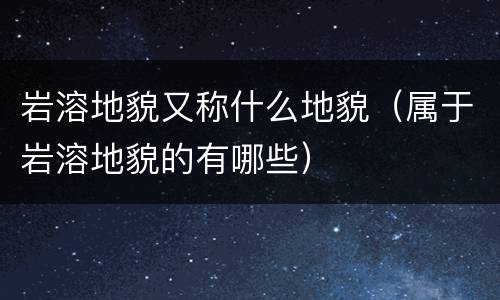 岩溶地貌又称什么地貌（属于岩溶地貌的有哪些）